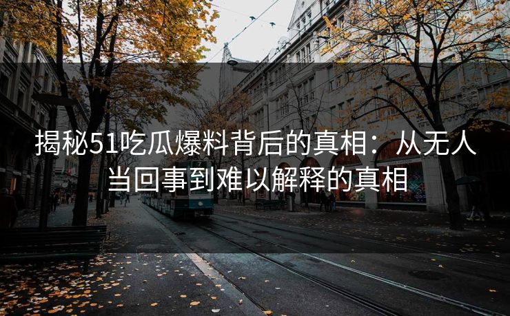 揭秘51吃瓜爆料背后的真相：从无人当回事到难以解释的真相